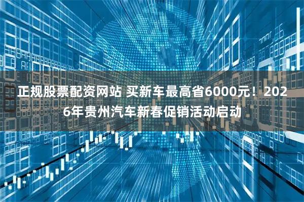 正规股票配资网站 买新车最高省6000元！2026年贵州汽车新春促销活动启动