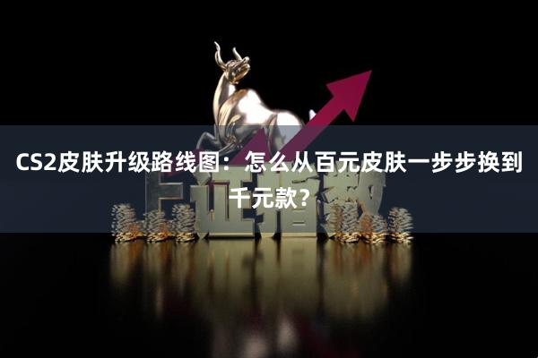CS2皮肤升级路线图：怎么从百元皮肤一步步换到千元款？