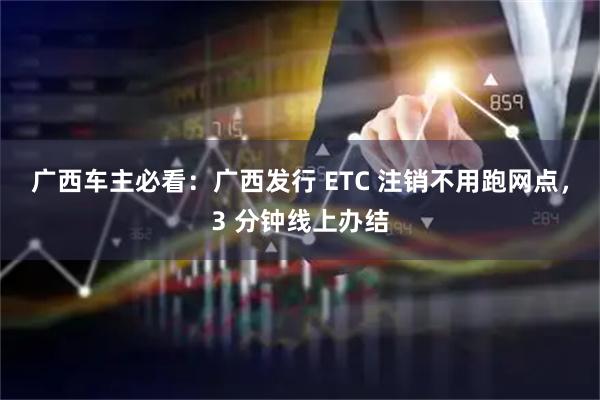 广西车主必看：广西发行 ETC 注销不用跑网点，3 分钟线上办结