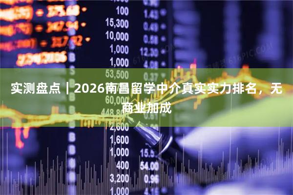 实测盘点｜2026南昌留学中介真实实力排名，无商业加成