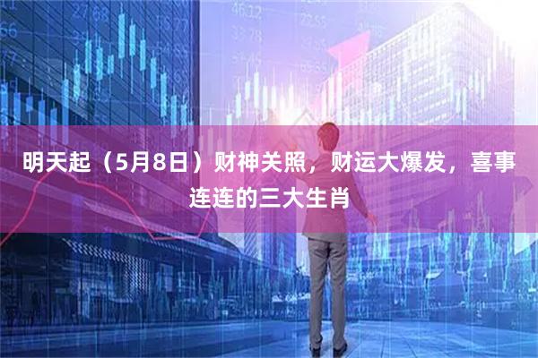 明天起（5月8日）财神关照，财运大爆发，喜事连连的三大生肖