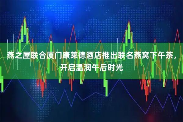 燕之屋联合厦门康莱德酒店推出联名燕窝下午茶，开启温润午后时光