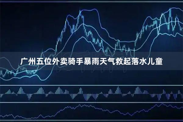 广州五位外卖骑手暴雨天气救起落水儿童