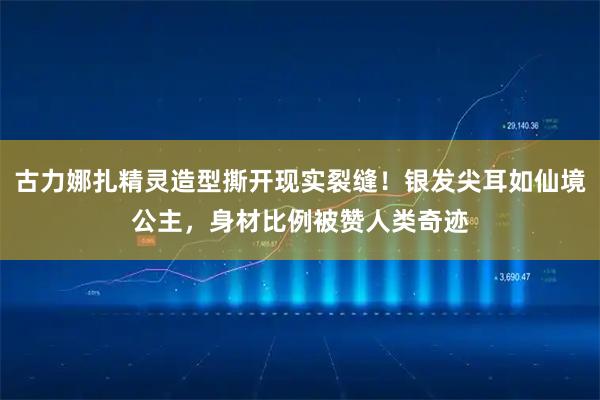 古力娜扎精灵造型撕开现实裂缝！银发尖耳如仙境公主，身材比例被赞人类奇迹