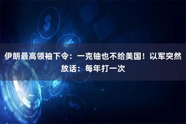 伊朗最高领袖下令：一克铀也不给美国！以军突然放话：每年打一次