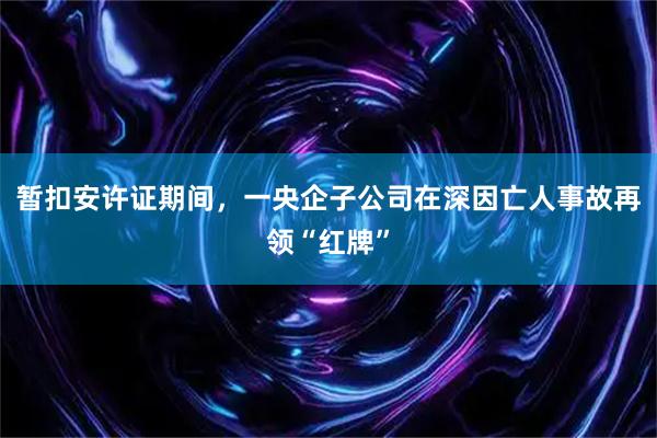 暂扣安许证期间，一央企子公司在深因亡人事故再领“红牌”
