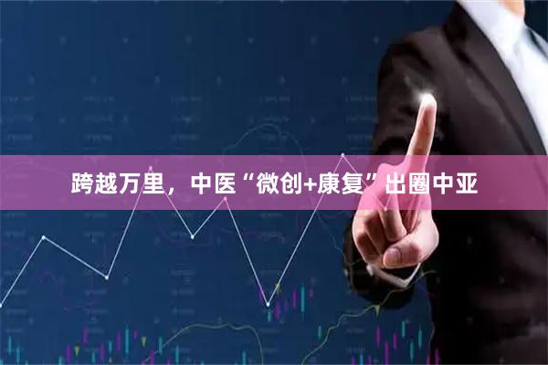跨越万里，中医“微创+康复”出圈中亚