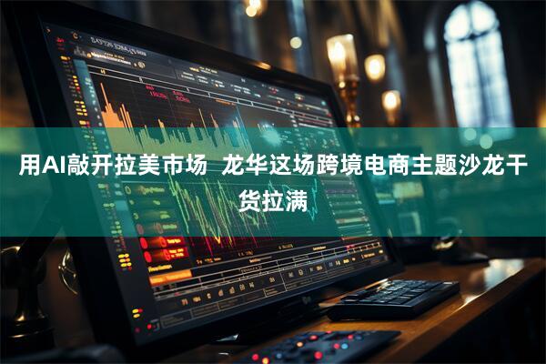 用AI敲开拉美市场  龙华这场跨境电商主题沙龙干货拉满