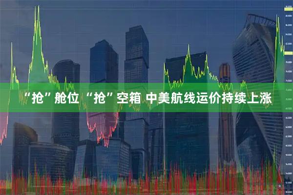“抢”舱位 “抢”空箱 中美航线运价持续上涨