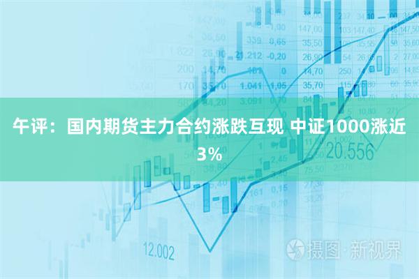 午评：国内期货主力合约涨跌互现 中证1000涨近3%